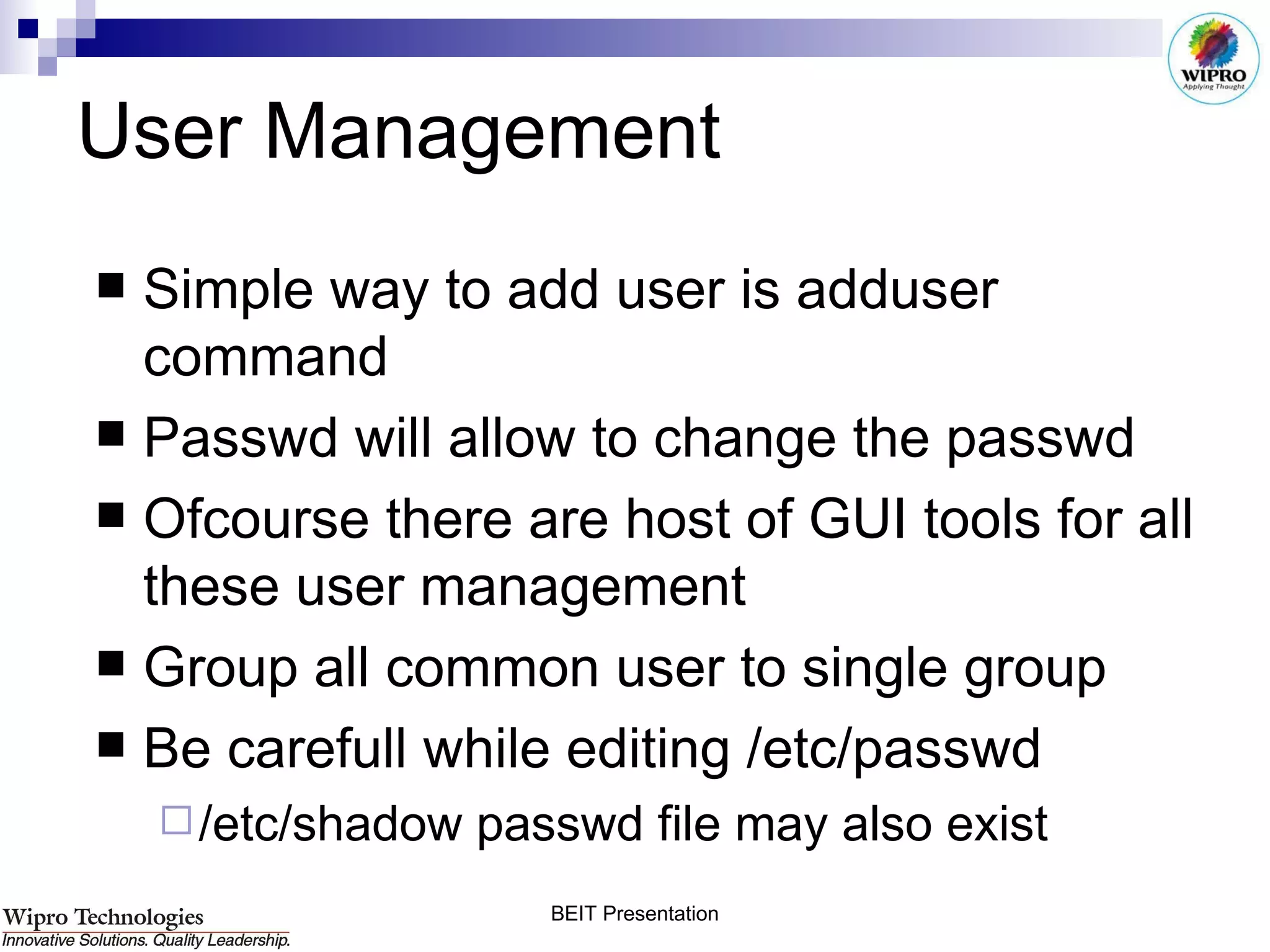 User Management Simple way to add user is adduser command Passwd will allow to change the passwd  Ofcourse there are host of GUI tools for all these user management Group all common user to single group Be carefull while editing /etc/passwd /etc/shadow passwd file may also exist 