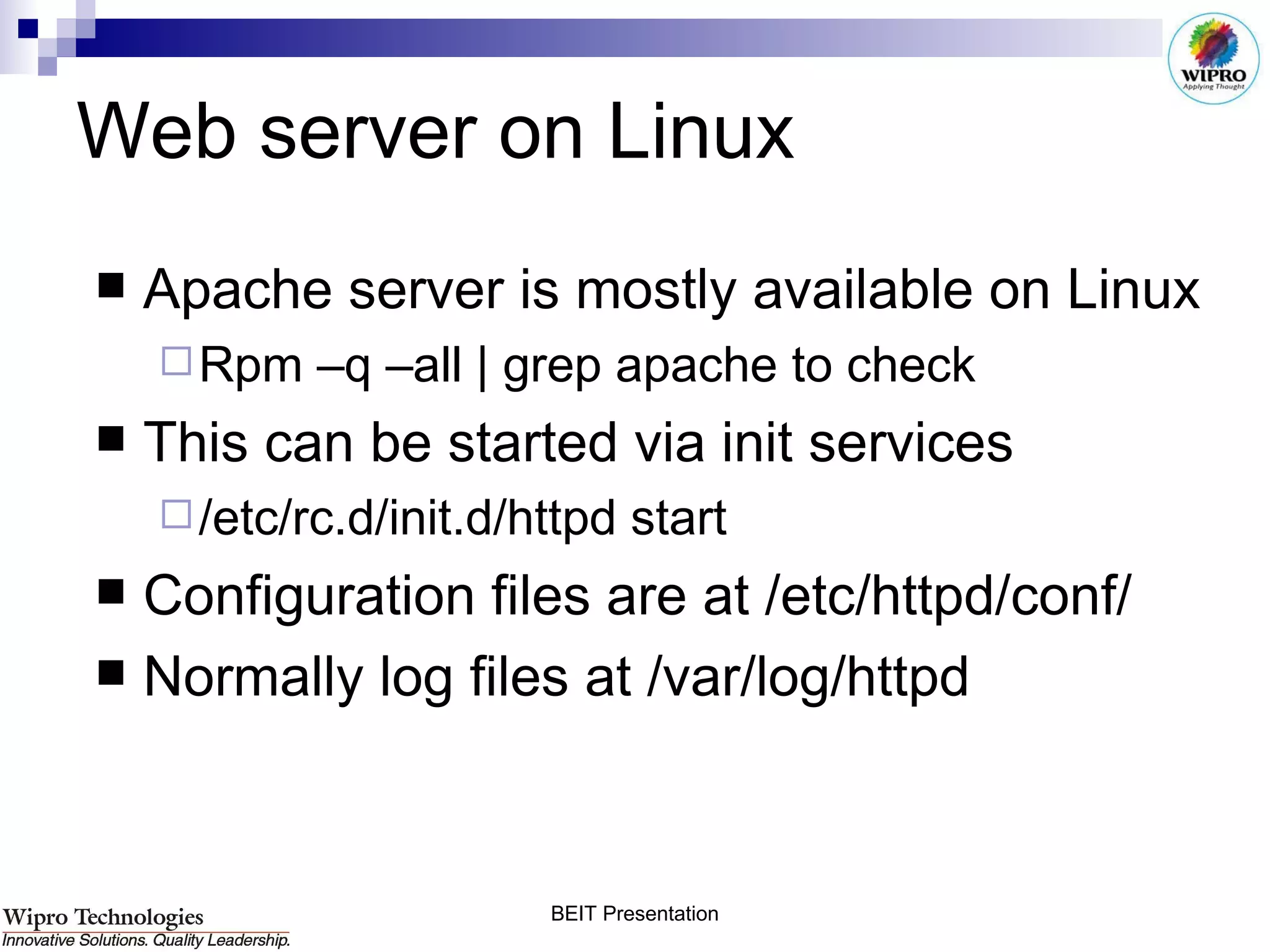 Web server on Linux Apache server is mostly available on Linux Rpm –q –all | grep apache to check This can be started via init services /etc/rc.d/init.d/httpd start Configuration files are at /etc/httpd/conf/ Normally log files at /var/log/httpd 