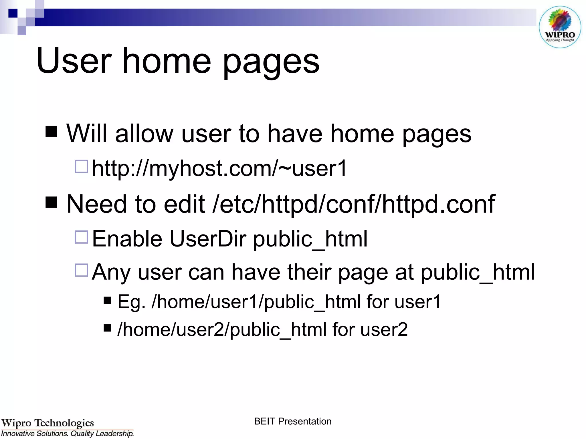 User home pages Will allow user to have home pages http://myhost.com/~user1 Need to edit /etc/httpd/conf/httpd.conf Enable UserDir public_html Any user can have their page at public_html Eg. /home/user1/public_html for user1 /home/user2/public_html for user2 