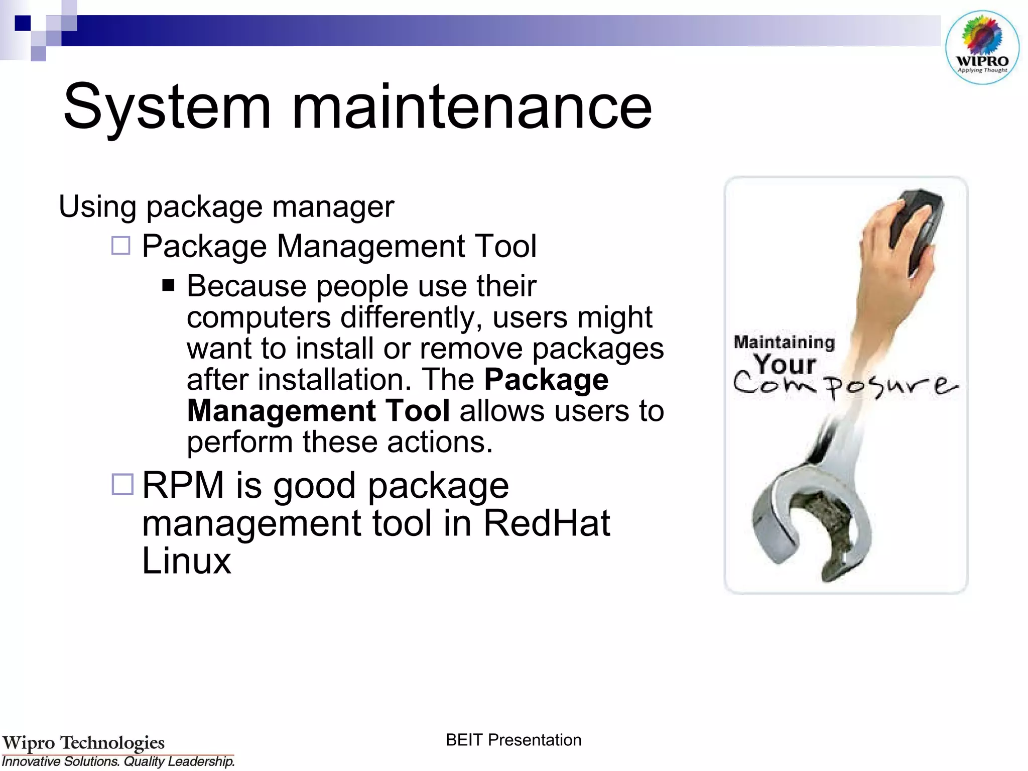 System maintenance Using package manager Package Management Tool  Because people use their computers differently, users might want to install or remove packages after installation. The  Package Management Tool  allows users to perform these actions.  RPM is good package management tool in RedHat Linux 