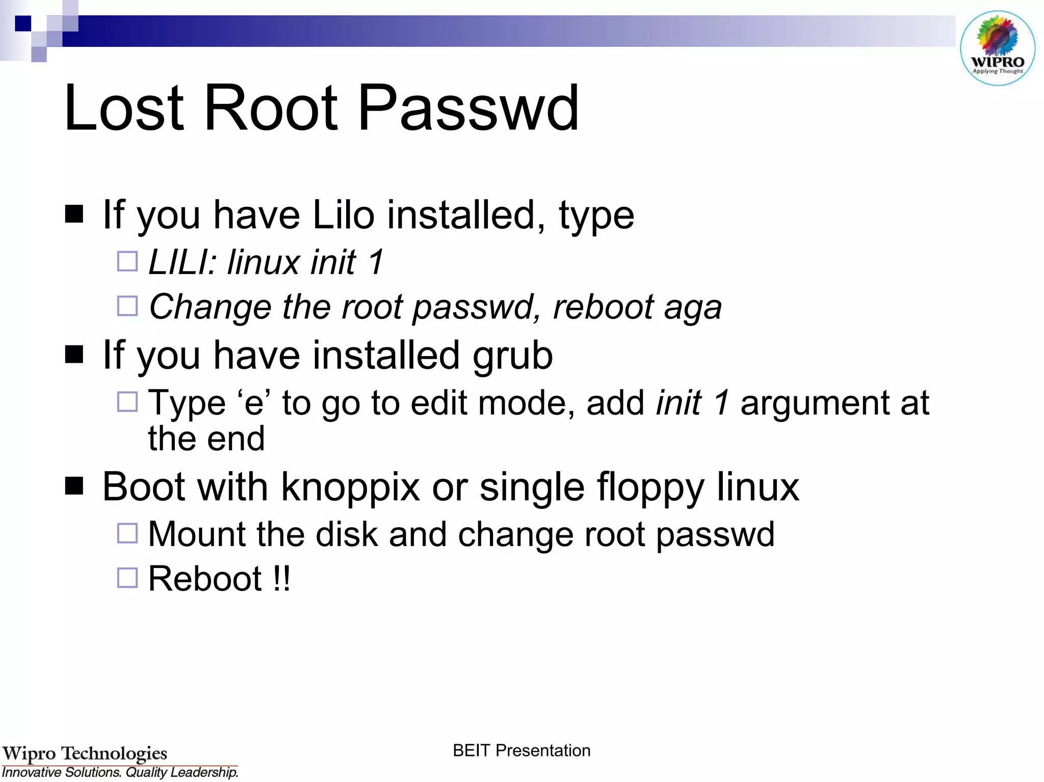 Lost Root Passwd If you have Lilo installed, type LILI: linux init 1 Change the root passwd, reboot aga If you have installed grub Type ‘e’ to go to edit mode, add  init 1  argument at the end Boot with knoppix or single floppy linux Mount the disk and change root passwd  Reboot !! 