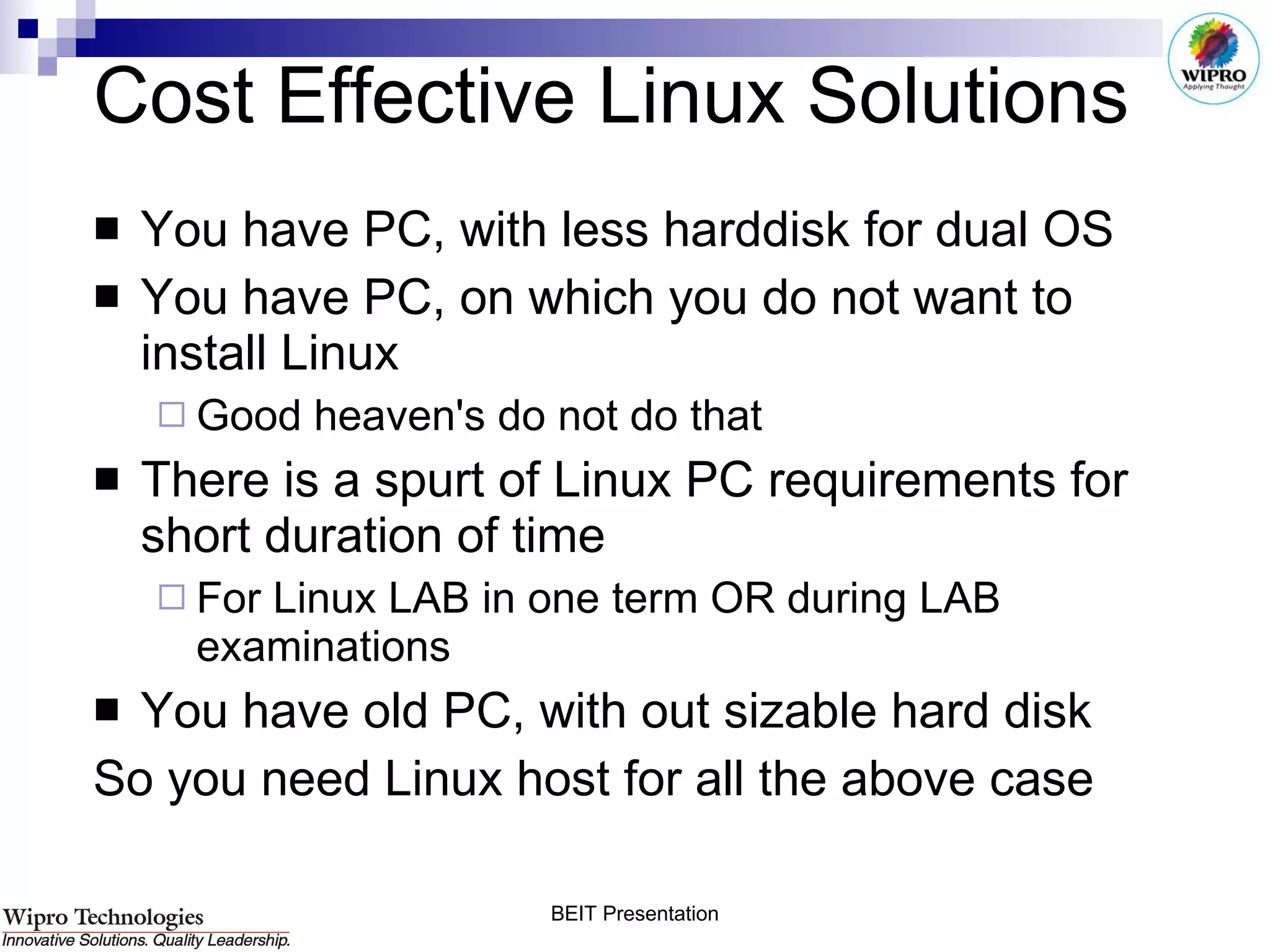 Cost Effective Linux Solutions You have PC, with less harddisk for dual OS You have PC, on which you do not want to install Linux Good heaven's do not do that There is a spurt of Linux PC requirements for short duration of time For Linux LAB in one term OR during LAB examinations You have old PC, with out sizable hard disk So you need Linux host for all the above case 
