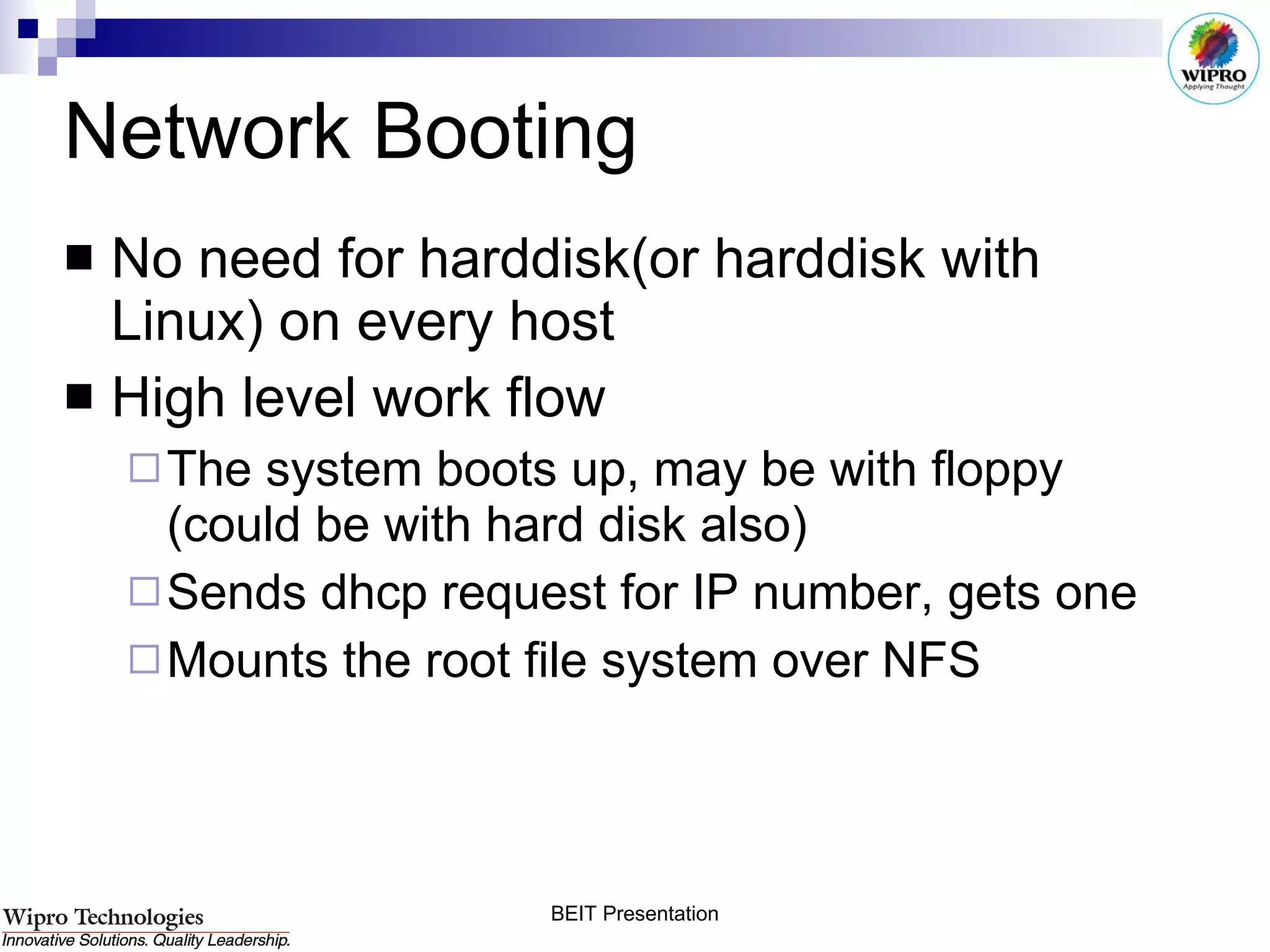 Network Booting No need for harddisk(or harddisk with Linux) on every host High level work flow The system boots up, may be with floppy (could be with hard disk also) Sends dhcp request for IP number, gets one Mounts the root file system over NFS 