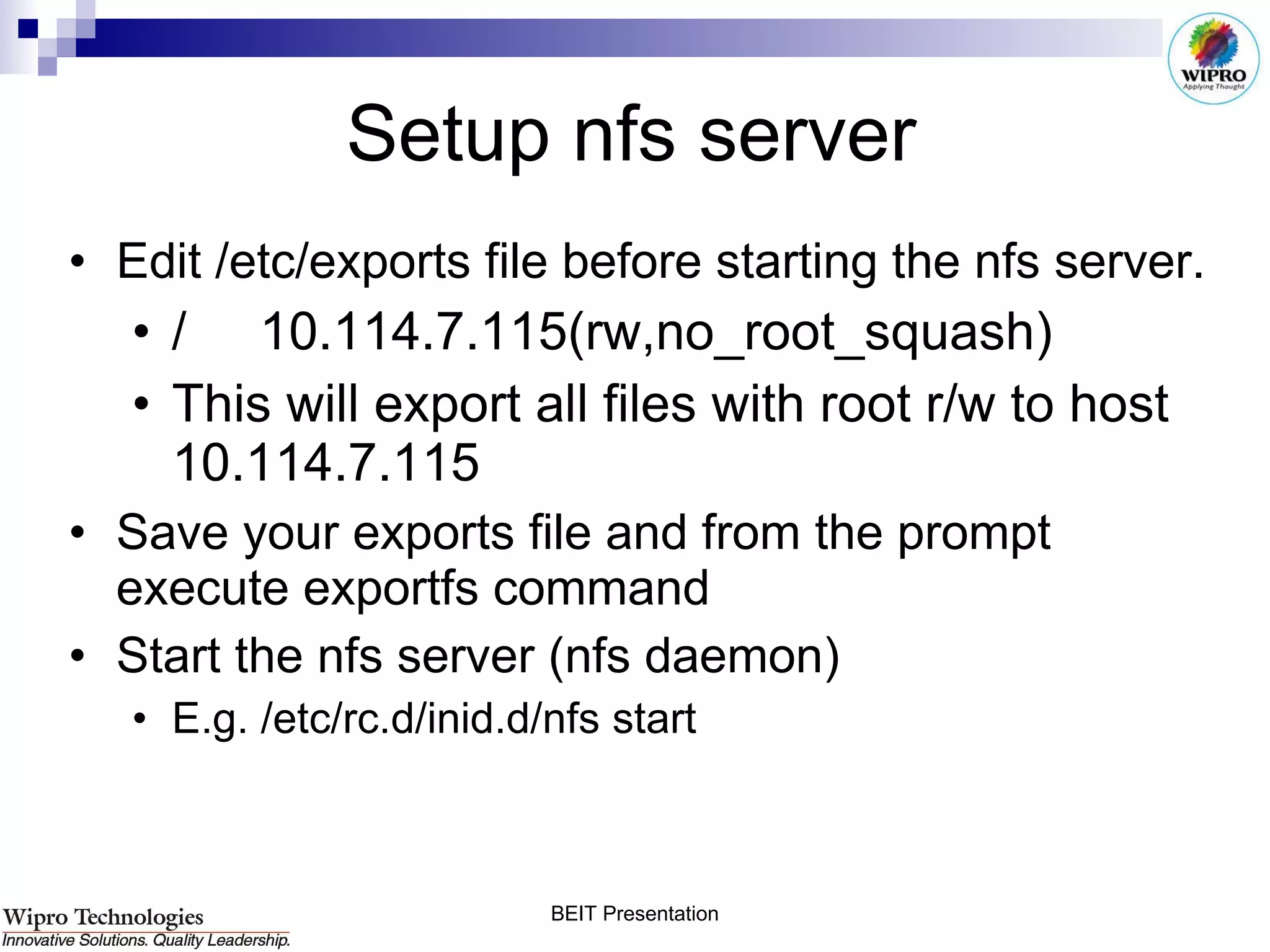 Setup nfs server Edit /etc/exports file before starting the nfs server.  /     10.114.7.115(rw,no_root_squash) This will export all files with root r/w to host 10.114.7.115 Save your exports file and from the prompt execute exportfs command Start the nfs server (nfs daemon) E.g. /etc/rc.d/inid.d/nfs start  
