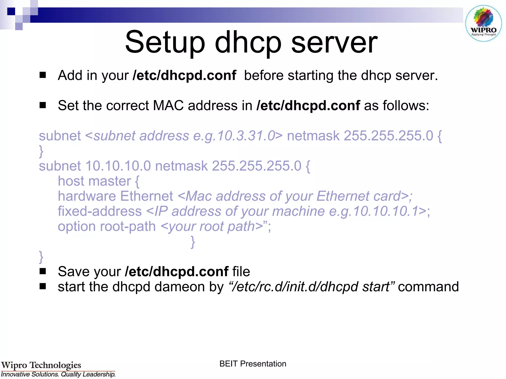 Setup dhcp server Add in your  /etc/dhcpd.conf  before starting the dhcp server. Set the correct MAC address in  /etc/dhcpd.conf  as follows: subnet < subnet address e.g.10.3.31.0 > netmask 255.255.255.0 { } subnet 10.10.10.0 netmask 255.255.255.0 { host master { hardware Ethernet  <Mac address of your Ethernet card>; fixed-address < IP address of your machine e.g.10.10.10.1 >; option root-path  <your root path> ”; } } Save your  /etc/dhcpd.conf  file  start the dhcpd dameon by  “/etc/rc.d/init.d/dhcpd start”  command  