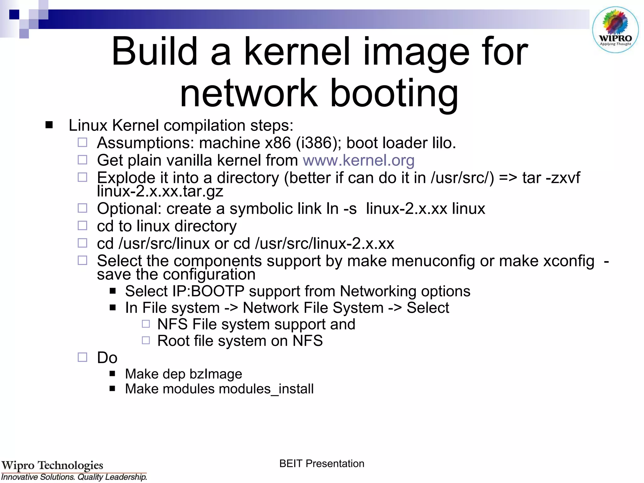 Build a kernel image for network booting Linux Kernel compilation steps: Assumptions: machine x86 (i386); boot loader lilo.   Get plain vanilla kernel from  www.kernel.org Explode it into a directory (better if can do it in /usr/src/) => tar -zxvf linux-2.x.xx.tar.gz  Optional: create a symbolic link ln -s  linux-2.x.xx linux cd to linux directory  cd /usr/src/linux or cd /usr/src/linux-2.x.xx Select the components support by make menuconfig or make xconfig  - save the configuration Select IP:BOOTP support from Networking options In File system -> Network File System -> Select  NFS File system support and  Root file system on NFS  Do Make dep bzImage  Make modules modules_install 