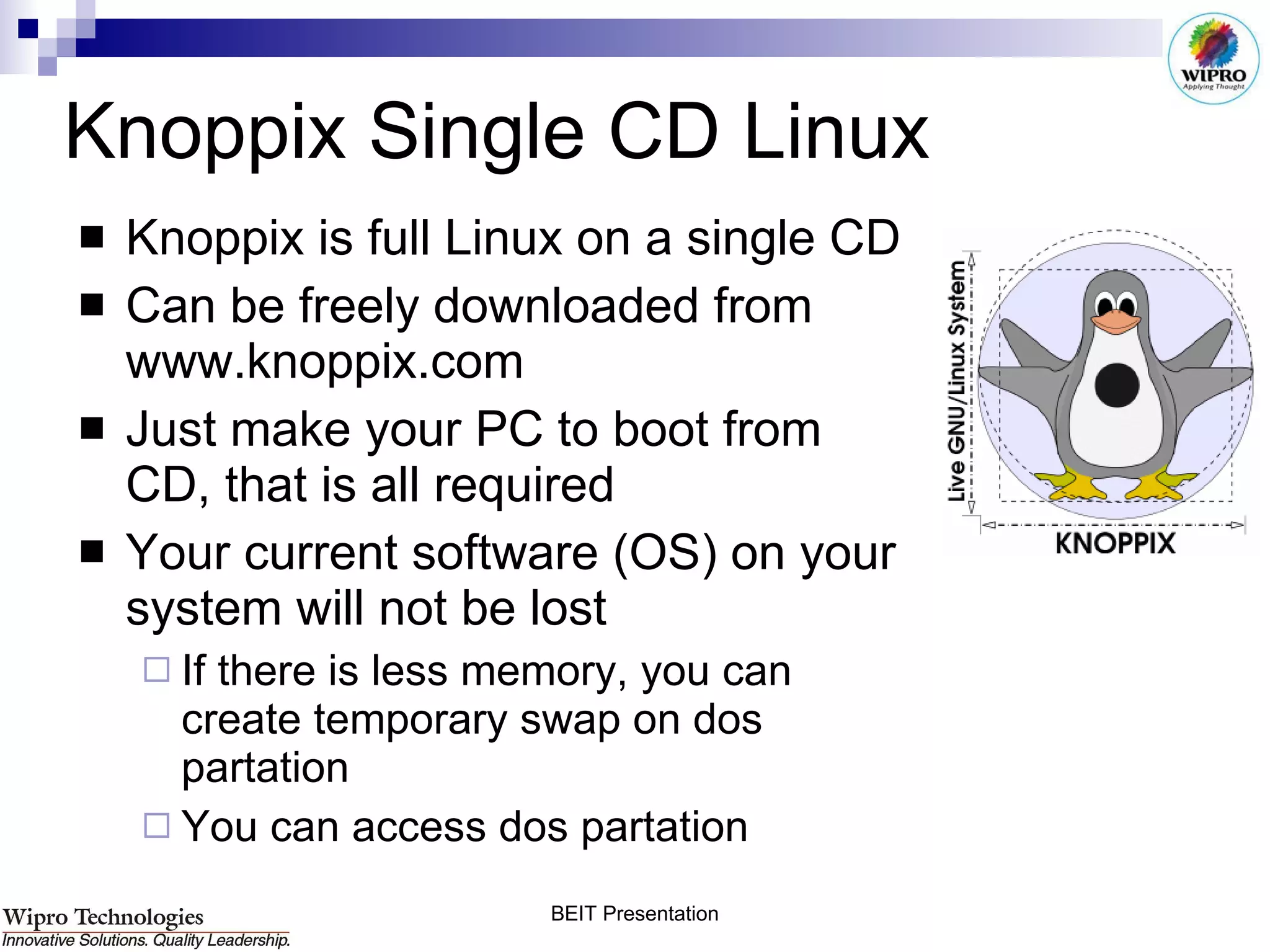 Knoppix Single CD Linux Knoppix is full Linux on a single CD Can be freely downloaded from www.knoppix.com Just make your PC to boot from CD, that is all required Your current software (OS) on your system will not be lost If there is less memory, you can create temporary swap on dos partation You can access dos partation 