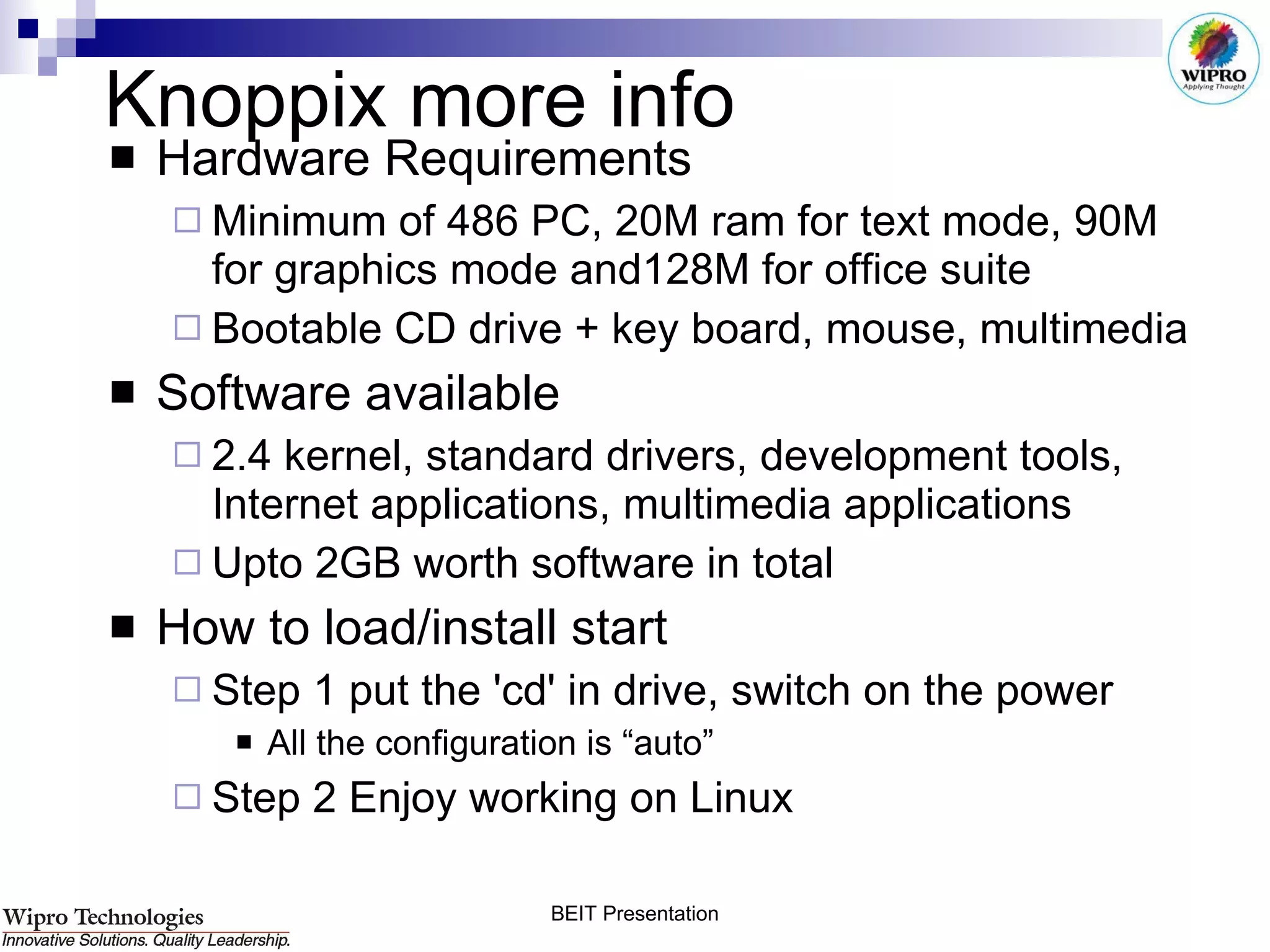 Knoppix more info Hardware Requirements Minimum of 486 PC, 20M ram for text mode, 90M for graphics mode and128M for office suite Bootable CD drive + key board, mouse, multimedia Software available 2.4 kernel, standard drivers, development tools, Internet applications, multimedia applications  Upto 2GB worth software in total How to load/install start Step 1 put the 'cd' in drive, switch on the power All the configuration is “auto” Step 2 Enjoy working on Linux 