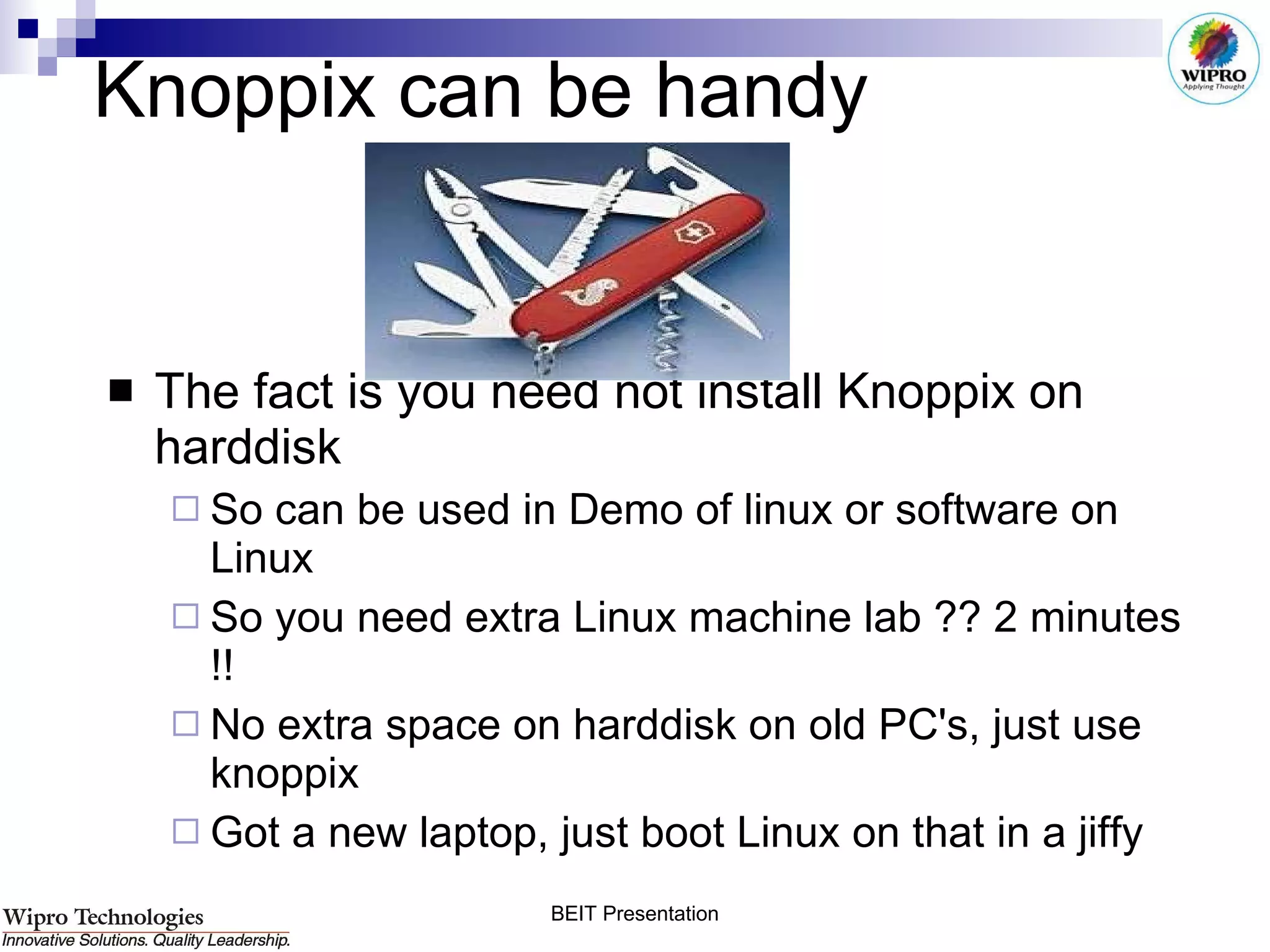 Knoppix can be handy The fact is you need not install Knoppix on harddisk So can be used in Demo of linux or software on Linux So you need extra Linux machine lab ?? 2 minutes !! No extra space on harddisk on old PC's, just use knoppix Got a new laptop, just boot Linux on that in a jiffy 