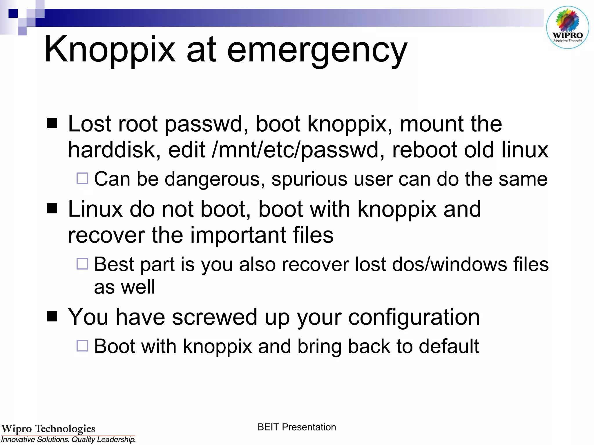 Knoppix at emergency Lost root passwd, boot knoppix, mount the harddisk, edit /mnt/etc/passwd, reboot old linux Can be dangerous, spurious user can do the same Linux do not boot, boot with knoppix and recover the important files Best part is you also recover lost dos/windows files as well You have screwed up your configuration Boot with knoppix and bring back to default 