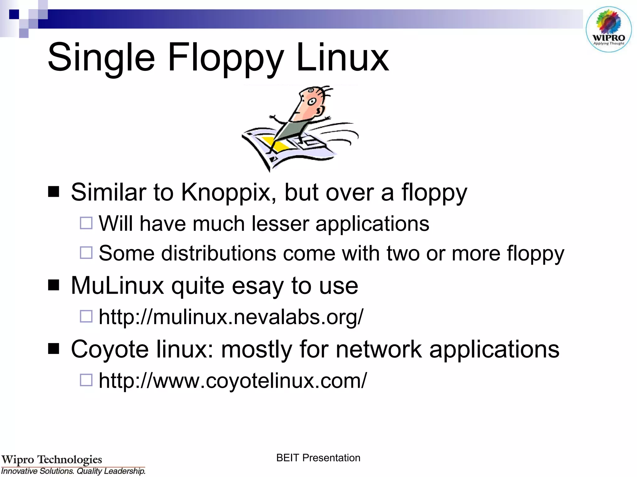 Single Floppy Linux Similar to Knoppix, but over a floppy Will have much lesser applications Some distributions come with two or more floppy MuLinux quite esay to use http://mulinux.nevalabs.org/ Coyote linux: mostly for network applications http://www.coyotelinux.com/ 