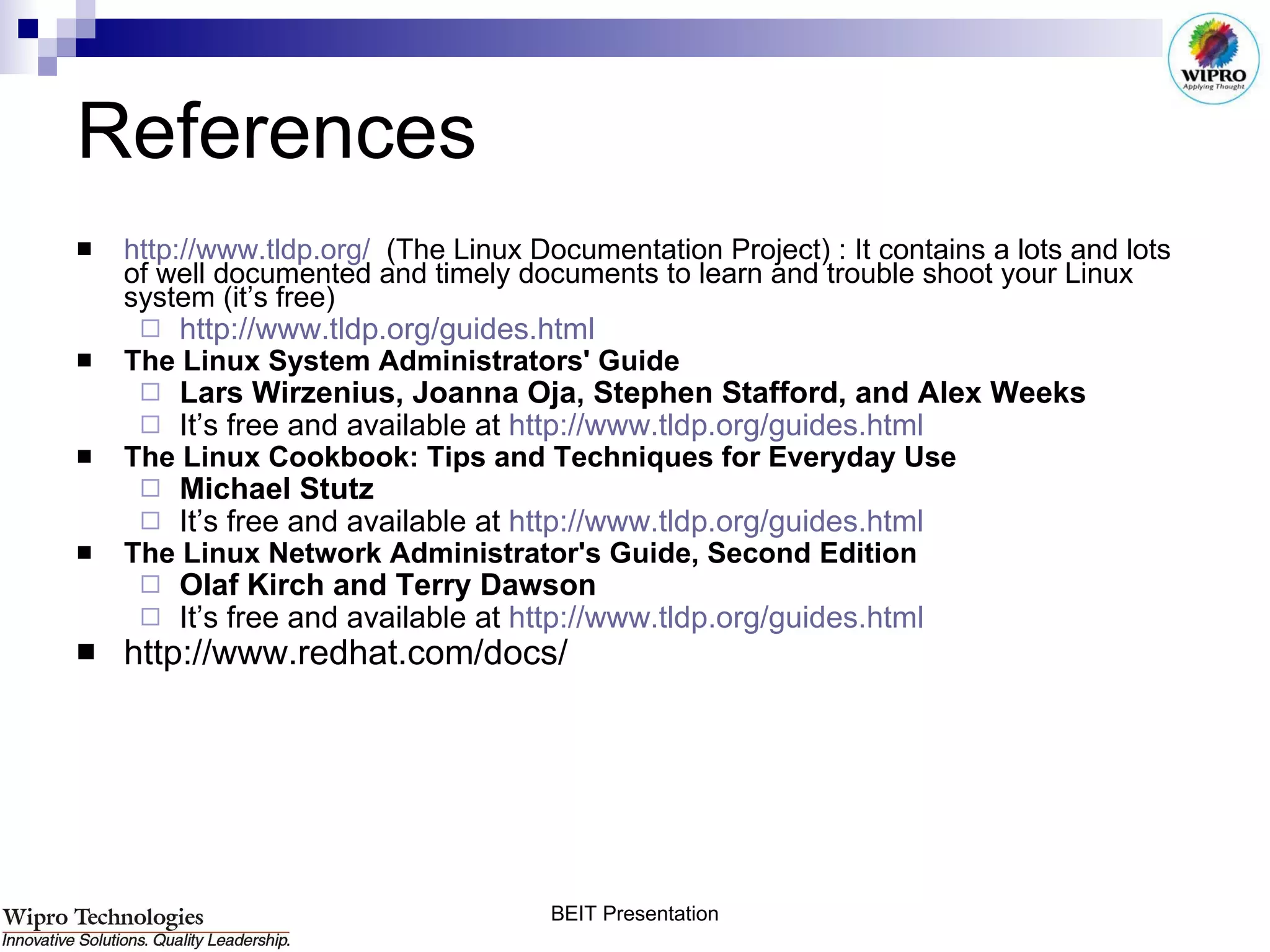 References  http://www.tldp.org/   (The Linux Documentation Project) : It contains a lots and lots of well documented and timely documents to learn and trouble shoot your Linux system (it’s free) http://www.tldp.org/guides.html   The Linux System Administrators' Guide   Lars Wirzenius, Joanna Oja, Stephen Stafford, and Alex Weeks   It’s free and available at  http:// www.tldp.org/guides.html   The Linux Cookbook: Tips and Techniques for Everyday Use   Michael Stutz   It’s free and available at  http:// www.tldp.org/guides.html The Linux Network Administrator's Guide, Second Edition   Olaf Kirch and Terry Dawson   It’s free and available at  http://www.tldp.org/guides.html http://www.redhat.com/docs/ 