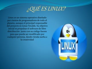 Linux es un sistema operativo diseñado 
por cientos de programadores de todo el 
planeta, aunque el principal responsable 
del proyecto es Linus Tovalds. Su objetivo 
inicial es propulsar el software de libre 
distribución junto con su código fuente 
para que pueda ser modificado por 
cualquier persona, dando rienda suelta a 
la creatividad 
 