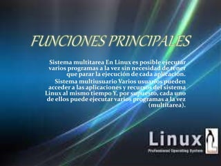 Sistema multitarea En Linux es posible ejecutar 
varios programas a la vez sin necesidad de tener 
que parar la ejecución de cada aplicación. 
Sistema multiusuario Varios usuarios pueden 
acceder a las aplicaciones y recursos del sistema 
Linux al mismo tiempo Y, por supuesto, cada uno 
de ellos puede ejecutar varios programas a la vez 
(multitarea). 
 