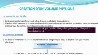 La commande partprobe
o Cette commande force le noyau à relire de nouveau la table des partitions.
o Une fois 'fdisk' terminé et la main sur l'invite de commandes vous est rendue, pour éviter toute surprise et u
redémarrage du système tapez la commande suivante :
la commande pvcreate
pvcreate </dev/hdxx>
fichier spécial du disque ou de la partition à transformer en volume physique
o Utilisez la commande pvcreate pour initialiser un périphérique boc à utiliser en tant que volume
physique.
 