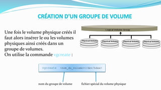 Une fois le volume physique créés il
faut alors insérer le ou les volumes
physiques ainsi créés dans un
groupe de volumes.
On utilise la commande vgcreate :
vgcreate <nom_du_volume></dev/hdxx>
nom du groupe de volume fichier spécial du volume physique
 
