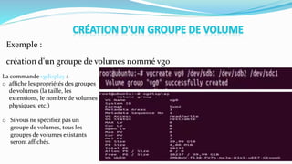 Exemple :
création d'un groupe de volumes nommé vg0
La commande vgdisplay :
o affiche les propriétés des groupes
de volumes (la taille, les
extensions, le nombre de volumes
physiques, etc.)
o Si vous ne spécifiez pas un
groupe de volumes, tous les
groupes de volumes existants
seront affichés.
 