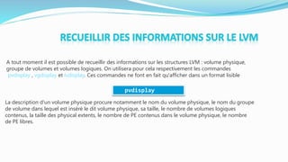 A tout moment il est possible de recueillir des informations sur les structures LVM : volume physique,
groupe de volumes et volumes logiques. On utilisera pour cela respectivement les commandes
pvdisplay , vgdisplay et lvdisplay. Ces commandes ne font en fait qu'afficher dans un format lisible
La description d'un volume physique procure notamment le nom du volume physique, le nom du groupe
de volume dans lequel est inséré le dit volume physique, sa taille, le nombre de volumes logiques
contenus, la taille des physical extents, le nombre de PE contenus dans le volume physique, le nombre
de PE libres.
pvdisplay
 