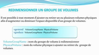 vgextend VolumeGroupName PhysicalVolume
vgreduce VolumeGroupName PhysicalVolume
Il est possible à tout moment d'ajouter ou retirer un ou plusieurs volumes physiques
afin d'augmenter ou diminuer l'espace disponible d'un groupe de volumes.
VolumeGroupName : nom du groupe de volume à redimensionner
PhysicalVolume : nom du volume physique à ajouter ou retirer du groupe de
volumes.
 