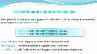 lvextend -L taille /dev/nom_volume/vol_logique
lvreduce -L taille /dev/nom_volume/vol_logique
Il est possible de diminuer ou augmenter la taille d'un volume logique au moyen des
commandes lvreduce et lvextend.
nom_volume : nom du groupe de volume à redimensionner
vol_logique : volume physique à augmenter ou déminuer
-L taille : taille finale du volume logique(après redimensionnement).
 