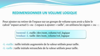 Pour ajouter ou retirer de l'espace sur un groupe de volume sans avoir a faire le
calcul "espace actuel (+ ou -) espace à ajouter = taille", on utilisera les signes + ou - :
-L +taille : taille initiale augmentée de la valeur utilisée pour taille.
-L -taille : taille initiale retranchée de la valeur utilisée pour taille.
lvextend -L +taille /dev/nom_volume/vol_logique
lvreduce -L -taille /dev/nom_volume/vol_logique
 