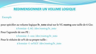 Exemple
pour spécifier au volume logique lv_toto situé sur le VG rootvg une taille de 6 Gio:
$ lvresize -L 6G /dev/rootvg/lv_toto
Pour l'agrandir de 100 PE :
$ lvresize -l +100 /dev/rootvg/lv_toto
Pour le réduire de 10% de sa propre taille :
$ lvresize -l -10%LV /dev/rootvg/lv_toto
 