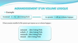  Exemple
lvextend -L +1G /dev/vmvg/Vol1 va ajouter 1 GB au volume logique
umount /dev/vmvg/Vol1
e2fsck –f /dev/vmvg/Vol1
resize2fs /dev/vmvg/Vol1
mount /dev/vmvg/Vol1
Il faut ensuite retailler le file system qui repose sur ce volume logique :
 