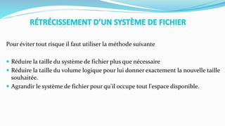 Pour éviter tout risque il faut utiliser la méthode suivante
 Réduire la taille du système de fichier plus que nécessaire
 Réduire la taille du volume logique pour lui donner exactement la nouvelle taille
souhaitée.
 Agrandir le système de fichier pour qu'il occupe tout l'espace disponible.
 