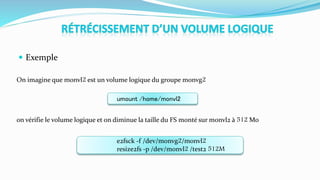  Exemple
On imagine que monvl2 est un volume logique du groupe monvg2
on vérifie le volume logique et on diminue la taille du FS monté sur monvl2 à 512 Mo
umount /home/monvl2
e2fsck -f /dev/monvg2/monvl2
resize2fs -p /dev/monvl2 /test2 512M
 