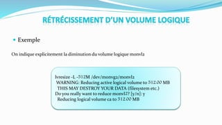  Exemple
On indique explicitement la diminution du volume logique monvl2
lvresize -L -512M /dev/monvg2/monvl2
WARNING: Reducing active logical volume to 512.00 MB
THIS MAY DESTROY YOUR DATA (filesystem etc.)
Do you really want to reduce monvl2? [y/n]: y
Reducing logical volume ca to 512.00 MB
 