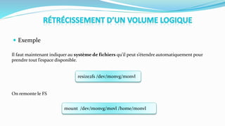  Exemple
Il faut maintenant indiquer au système de fichiers qu’il peut s’étendre automatiquement pour
prendre tout l’espace disponible.
On remonte le FS
resize2fs /dev/monvg/monvl
mount /dev/monvg/movl /home/monvl
 