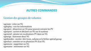 Gestion des groupes de volumes
vgcreate : créer un VG
vgdisplay : voir les informations
vgexport : désactiver un VG pour pouvoir extraire les PV
vgimport : activer et déclarer un VG sur le système
vgextend : ajouter un ou plusieurs PV dans un VG
vgmerge : fusionner deux VG
vgmknodes : recréer /dev/nom_volume et le fichier spécial group
vgreduce : extraire un ou plusieurs PV d'un VG
vgremove : supprimer un VG
vgrename : renommer un VG
 