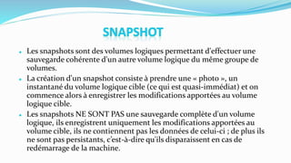  Les snapshots sont des volumes logiques permettant d'effectuer une
sauvegarde cohérente d'un autre volume logique du même groupe de
volumes.
 La création d'un snapshot consiste à prendre une « photo », un
instantané du volume logique cible (ce qui est quasi-immédiat) et on
commence alors à enregistrer les modifications apportées au volume
logique cible.
 Les snapshots NE SONT PAS une sauvegarde complète d'un volume
logique, ils enregistrent uniquement les modifications apportées au
volume cible, ils ne contiennent pas les données de celui-ci ; de plus ils
ne sont pas persistants, c’est-à-dire qu'ils disparaissent en cas de
redémarrage de la machine.
 