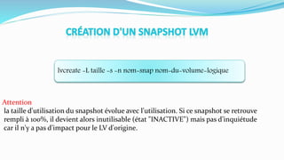 lvcreate -L taille -s -n nom-snap nom-du-volume-logique
Attention
la taille d'utilisation du snapshot évolue avec l'utilisation. Si ce snapshot se retrouve
rempli à 100%, il devient alors inutilisable (état "INACTIVE") mais pas d’inquiétude
car il n'y a pas d’impact pour le LV d'origine.
 