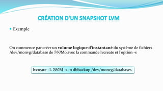  Exemple
On commence par créer un volume logique d’instantané du système de fichiers
/dev/monvg/database de 580Mo avec la commande lvcreate et l’option -s
lvcreate –L 580M -s -n dbbackup /dev/monvg/databases
 