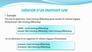  Exemple
On crée le répertoire /mnt/monvg/dbbackup pour monter le volume logique
d’instantané /dev/monvg/dbbackup
mkdir /mnt/monvg/dbbackup
mount /dev/monvg/dbbackup /mnt/monvg/dbbackup
ici on démonte et on supprime le volume logique d’instantané
umount /mnt/monvg/dbbackup
lvremove /dev/monvg/dbbackup
 