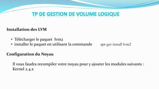 Installation des LVM
• Télécharger le paquet lvm2
• installer le paquet en utilisant la commande apt-get install lvm2
Configuration du Noyau
Il vous faudra recompiler votre noyau pour y ajouter les modules suivants :
Kernel 2.4.x
 