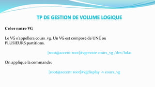 Créer notre VG
Le VG s'appellera cours_vg. Un VG est composé de UNE ou
PLUSIEURS partitions.
[root@accent root]#vgcreate cours_vg /dev/hda1
On applique la commande:
[root@accent root]#vgdisplay -v cours_vg
 