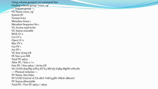 Using volume group(s) on command line
Finding volume group “cours_vg"
--- Volume group ---
VG Name cours_vg"
System ID
Format lvm2
Metadata Areas 1
Metadata Sequence No 1
VG Access read/write
VG Status resizable
MAX LV 0
Cur LV 0
Open LV 0
Max PV 0
Cur PV 1
Act PV 1
VG Size 76.69 GB
PE Size 4.00 MB
Total PE 19632
Alloc PE / Size 0 / 0
Free PE / Size 19632 / 76.69 GB
VG UUID sb3OPg-wPG3-KTY4-MV2Q-F9Rg-MgPH-oWr2Ib
--- Physical volumes ---
PV Name /dev/hda1
PV UUID UztUuI-1CTd-zBrT-VtKf-g3RV-ZM2E-dRt0nU
PV Status allocatable
Total PE / Free PE 19632 / 19632
 