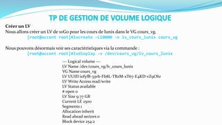 Créer un LV
Nous allons créer un LV de 10Go pour les cours de lunix dans le VG cours_vg.
[root@accent root]#lvcreate -L10000 -n lv_cours_lunix cours_vg
Nous pouvons désormais voir ses caractéristiques via la commande :
[root@accent root]#lvdisplay -v /dev/cours_vg/lv_cours_lunix
--- Logical volume ---
LV Name /dev/cours_vg/lv_cours_lunix
VG Name cours_vg
LV UUID i0fyfB-33vh-Fh8L-TBzM-xT67-E4KD-vZ9Ohr
LV Write Access read/write
LV Status available
# open 0
LV Size 9.77 GB
Current LE 2500
Segments 1
Allocation inherit
Read ahead sectors 0
Block device 254:2
 