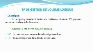 ● LV strippé
Le stripping consiste à écrire alternativement sur un PV, puis sur
un autre, les blocs de données.
lvccreate -i2 -I10 -L100M -lv lv_test cours_vg
● "-i" : le 2 correspond au nombre de stripes voulues.
● "-I" : le 4 correspond à la taille du stripe (4ko)
 