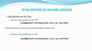 ● Opérations sur les Vgs
● ajouter une partition au VG?
[root@accent root]#vgextend cours_vg /dev/hdb1
permet de rajouter au VG cours_vg la première partition du disque hdb.
● enlever une partition au VG
[root@accent root]#vgreduce cours_vg /dev/hda1
 