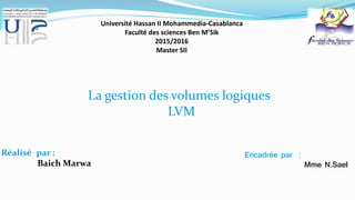 Université Hassan II Mohammedia-Casablanca
Faculté des sciences Ben M’Sik
2015/2016
Master SII
Réalisé par :
Baich Marwa
Encadrée par :
Mme N.Sael
La gestion des volumes logiques
LVM
 