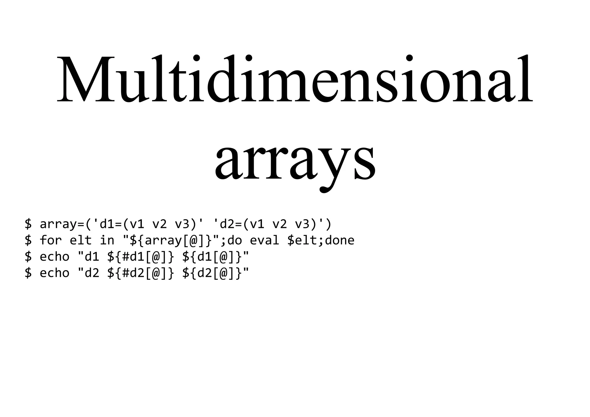 Multidimensional
arrays
$ array=('d1=(v1 v2 v3)' 'd2=(v1 v2 v3)')
$ for elt in "${array[@]}";do eval $elt;done
$ echo "d1 ${#d1[@]} ${d1[@]}"
$ echo "d2 ${#d2[@]} ${d2[@]}"
 