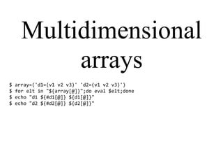 Multidimensional
arrays
$ array=('d1=(v1 v2 v3)' 'd2=(v1 v2 v3)')
$ for elt in "${array[@]}";do eval $elt;done
$ echo "d1 ${#d1[@]} ${d1[@]}"
$ echo "d2 ${#d2[@]} ${d2[@]}"
 