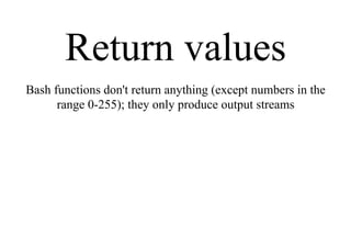 Return values
Bash functions don't return anything (except numbers in the
range 0-255); they only produce output streams
 