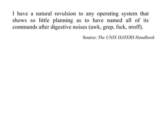 I have a natural revulsion to any operating system that
shows so little planning as to have named all of its
commands after digestive noises (awk, grep, fsck, nroff).
Source: The UNIX HATERS Handbook
 