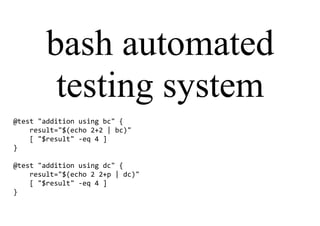 bash automated
testing system
@test "addition using bc" {
result="$(echo 2+2 | bc)"
[ "$result" -eq 4 ]
}
@test "addition using dc" {
result="$(echo 2 2+p | dc)"
[ "$result" -eq 4 ]
}
 