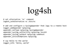 log4sh
# set alternative 'nc' command
log4sh_setAlternative nc /bin/nc
# add and configure a SyslogAppender that logs to a remote host
logger_addAppender mySyslog
appender_setType mySyslog SyslogAppender
appender_syslog_setFacility mySyslog local4
appender_syslog_setHost mySyslog somehost
appender_activateOptions mySyslog
# say Hello to the world
logger_info 'Hello, world'
 