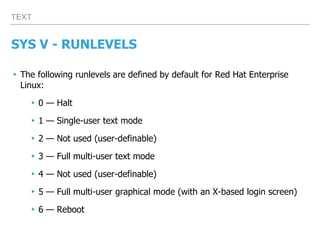 TEXT
SYS V - RUNLEVELS
▸The following runlevels are defined by default for Red Hat Enterprise
Linux:
▸0 — Halt
▸1 — Single-user text mode
▸2 — Not used (user-definable)
▸3 — Full multi-user text mode
▸4 — Not used (user-definable)
▸5 — Full multi-user graphical mode (with an X-based login screen)
▸6 — Reboot
 